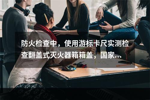 防火检查中，使用游标卡尺实测检查翻盖式灭火器箱箱盖，国家工程