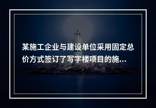 某施工企业与建设单位采用固定总价方式签订了写字楼项目的施工总