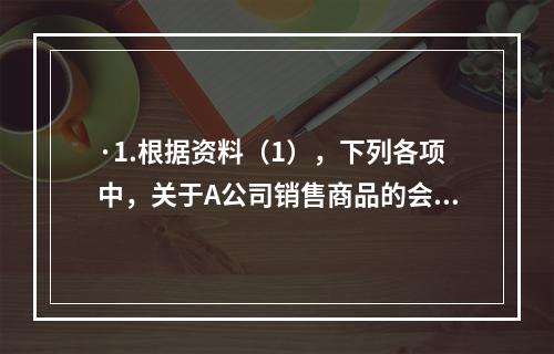 ·1.根据资料（1），下列各项中，关于A公司销售商品的会计处