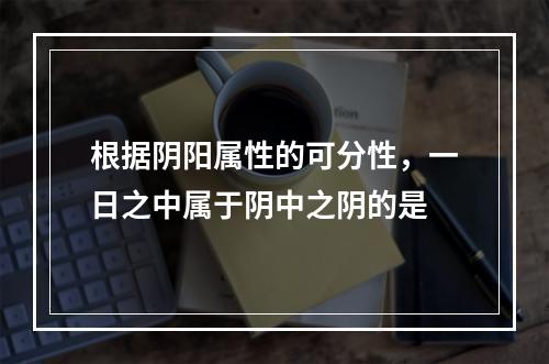 根据阴阳属性的可分性，一日之中属于阴中之阴的是