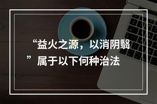 “益火之源，以消阴翳”属于以下何种治法