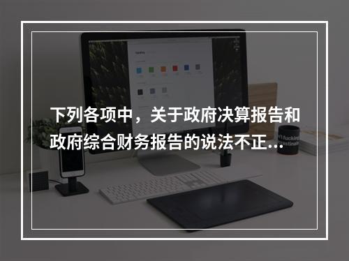 下列各项中，关于政府决算报告和政府综合财务报告的说法不正确的