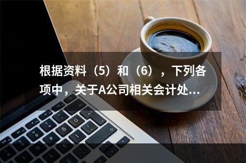 根据资料（5）和（6），下列各项中，关于A公司相关会计处理结