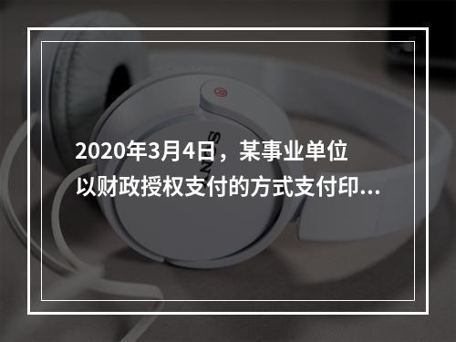 2020年3月4日，某事业单位以财政授权支付的方式支付印刷费