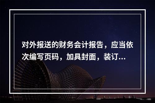 对外报送的财务会计报告，应当依次编写页码，加具封面，装订成册