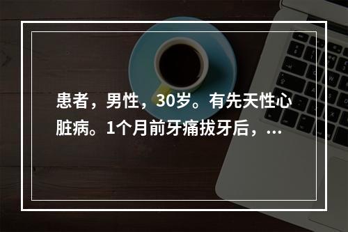 患者，男性，30岁。有先天性心脏病。1个月前牙痛拔牙后，出现