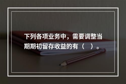 下列各项业务中，需要调整当期期初留存收益的有（ ）。