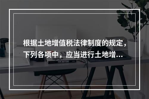 根据土地增值税法律制度的规定，下列各项中，应当进行土地增值税