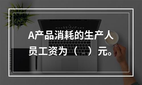 A产品消耗的生产人员工资为（　）元。