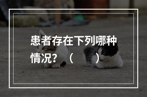 患者存在下列哪种情况？（　　）