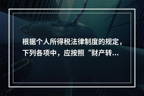 根据个人所得税法律制度的规定，下列各项中，应按照“财产转让所