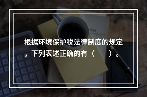 根据环境保护税法律制度的规定，下列表述正确的有（　　）。