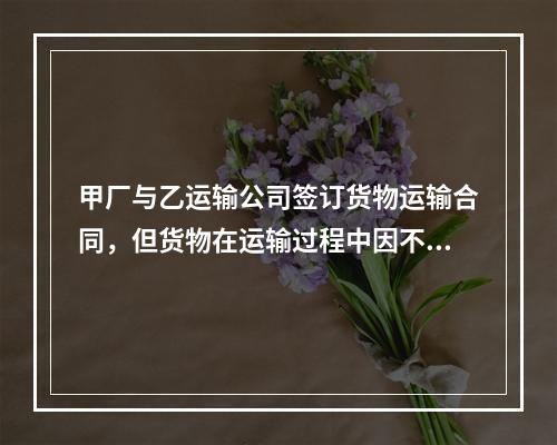 甲厂与乙运输公司签订货物运输合同，但货物在运输过程中因不可抗