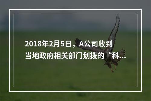 2018年2月5日，A公司收到当地政府相关部门划拨的“科技三