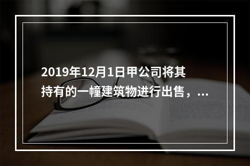 2019年12月1日甲公司将其持有的一幢建筑物进行出售，该建