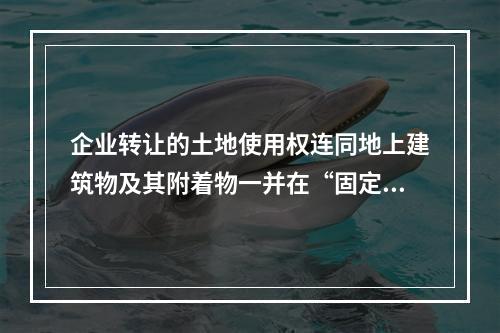 企业转让的土地使用权连同地上建筑物及其附着物一并在“固定资产