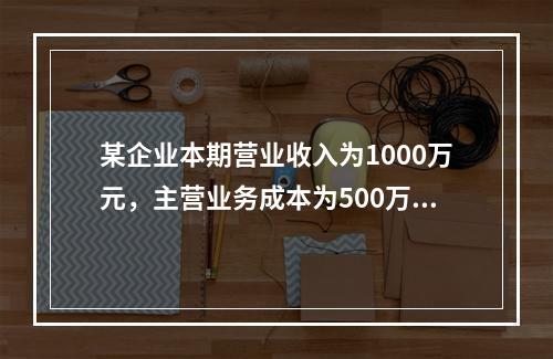 某企业本期营业收入为1000万元，主营业务成本为500万元，