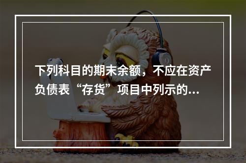 下列科目的期末余额，不应在资产负债表“存货”项目中列示的是（