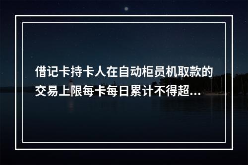 借记卡持卡人在自动柜员机取款的交易上限每卡每日累计不得超过（