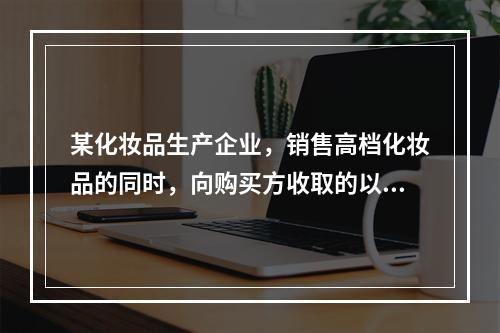 某化妆品生产企业，销售高档化妆品的同时，向购买方收取的以下款