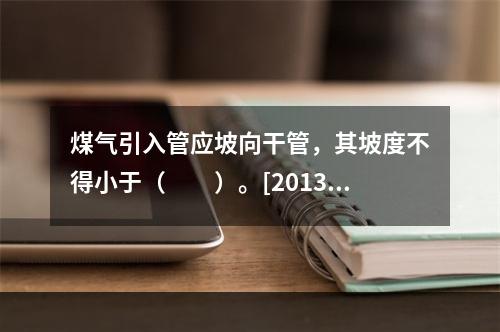 煤气引入管应坡向干管，其坡度不得小于（　　）。[2013年