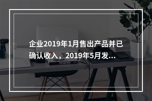 企业2019年1月售出产品并已确认收入，2019年5月发生销