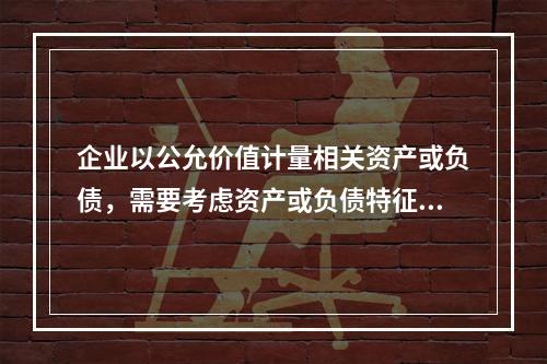 企业以公允价值计量相关资产或负债，需要考虑资产或负债特征的因