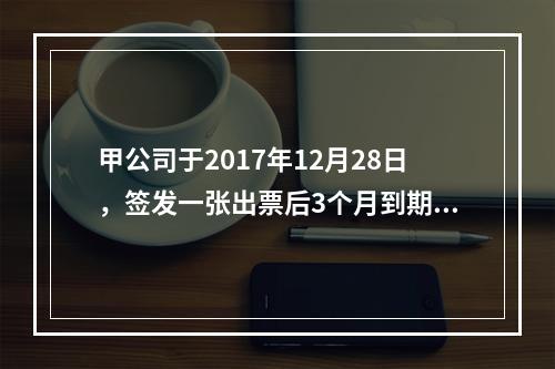 甲公司于2017年12月28日，签发一张出票后3个月到期的商