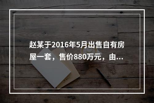 赵某于2016年5月出售自有房屋一套，售价880万元，由于销