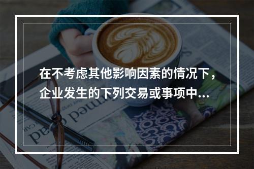 在不考虑其他影响因素的情况下，企业发生的下列交易或事项中，期