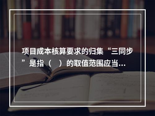 项目成本核算要求的归集“三同步”是指（　）的取值范围应当一致