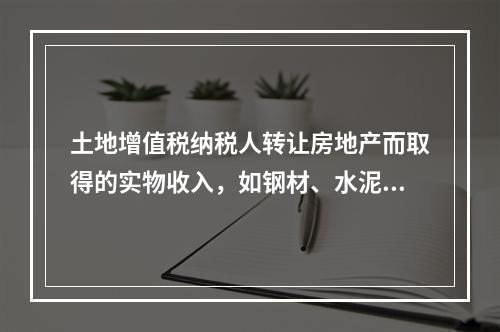 土地增值税纳税人转让房地产而取得的实物收入，如钢材、水泥等建