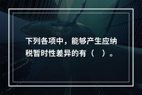 下列各项中，能够产生应纳税暂时性差异的有（　）。