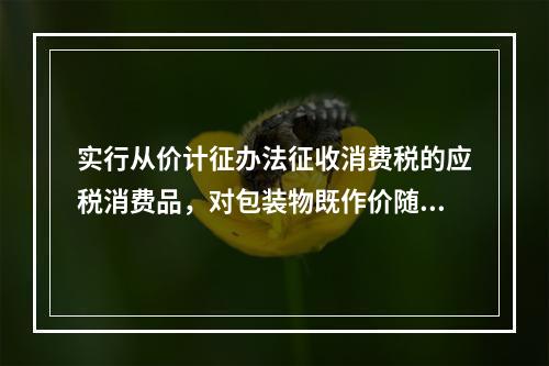 实行从价计征办法征收消费税的应税消费品，对包装物既作价随同应