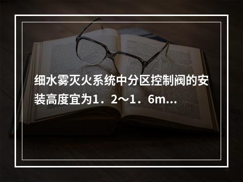 细水雾灭火系统中分区控制阀的安装高度宜为1．2～1．6m，操