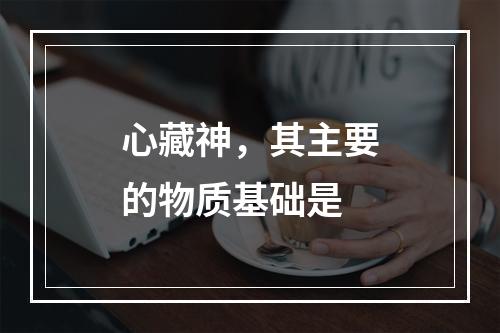 心藏神，其主要的物质基础是