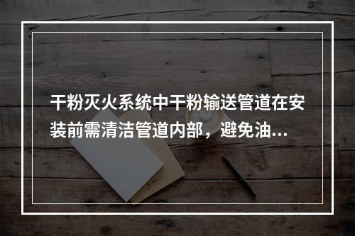 干粉灭火系统中干粉输送管道在安装前需清洁管道内部，避免油.水