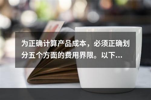 为正确计算产品成本，必须正确划分五个方面的费用界限。以下各项