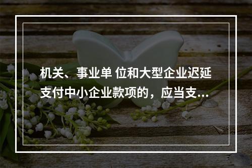 机关、事业单 位和大型企业迟延支付中小企业款项的，应当支付逾