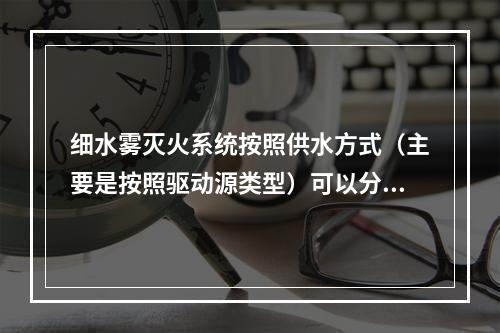 细水雾灭火系统按照供水方式（主要是按照驱动源类型）可以分为