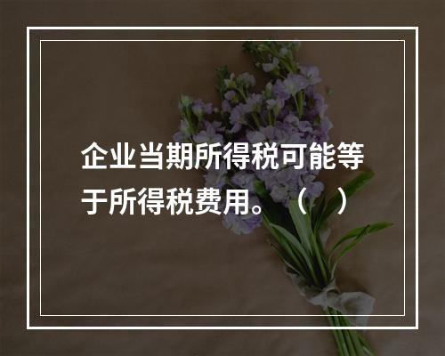 企业当期所得税可能等于所得税费用。（　）