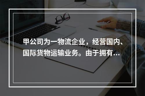 甲公司为一物流企业，经营国内、国际货物运输业务。由于拥有的货