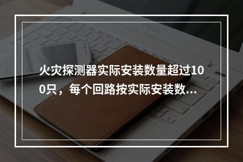 火灾探测器实际安装数量超过100只，每个回路按实际安装数量（