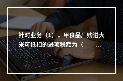 针对业务（1），甲食品厂购进大米可抵扣的进项税额为（　　）元