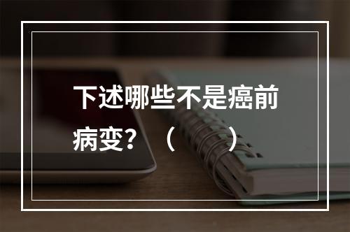 下述哪些不是癌前病变？（　　）