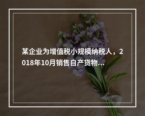 某企业为增值税小规模纳税人，2018年10月销售自产货物取得