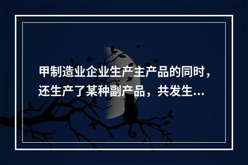 甲制造业企业生产主产品的同时，还生产了某种副产品，共发生生产