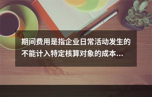 期间费用是指企业日常活动发生的不能计入特定核算对象的成本，应