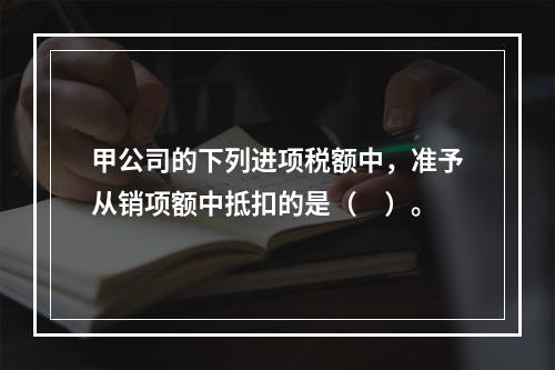 甲公司的下列进项税额中，准予从销项额中抵扣的是（　）。