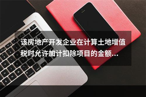 该房地产开发企业在计算土地增值税时允许加计扣除项目的金额为（